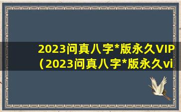 2023问真八字*版永久VIP（2023问真八字*版永久vip）