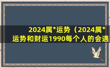 2024属*运势（2024属*运势和财运1990每个人的会遇到丧门吊客）