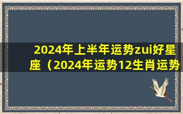 2024年上半年运势zui好星座（2024年运势12生肖运势如何）