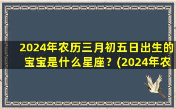 2024年农历三月初五日出生的宝宝是什么星座？(2024年农历三月几日出生好）