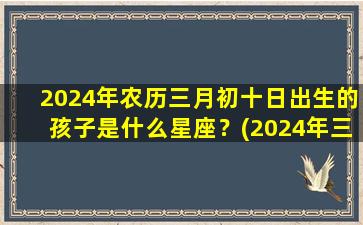 2024年农历三月初十日出生的孩子是什么星座？(2024年三月初五是几月几号）