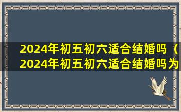 2024年初五初六适合结婚吗（2024年初五初六适合结婚吗为什么）