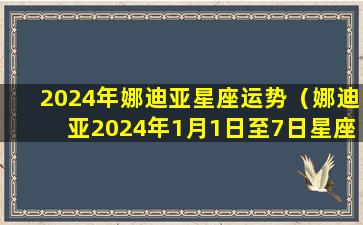 2024年娜迪亚星座运势（娜迪亚2024年1月1日至7日星座运势）