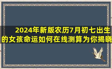 2024年新版农历7月初七出生的女孩命运如何在线测算为你揭晓！