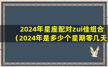 2024年星座配对zui佳组合（2024年是多少个星期零几天）