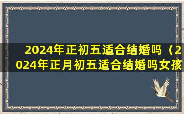 2024年正初五适合结婚吗（2024年正月初五适合结婚吗女孩）