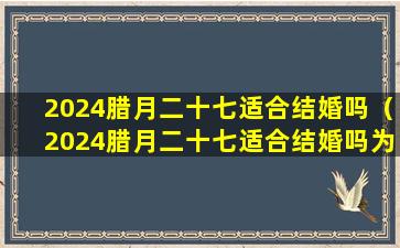 2024腊月二十七适合结婚吗（2024腊月二十七适合结婚吗为什么）