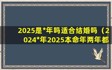 2025是*年吗适合结婚吗（2024*年2025本命年两年都不能结婚）