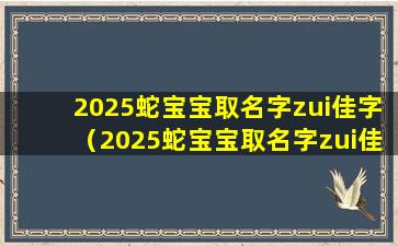 2025蛇宝宝取名字zui佳字（2025蛇宝宝取名字zui佳字母是什么）