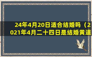 24年4月20日适合结婚吗（2021年4月二十四日是结婚黄道吉日吗）