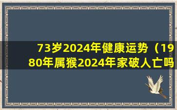 73岁2024年健康运势（1980年属猴2024年家破人亡吗）