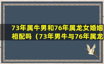 73年属牛男和76年属龙女婚姻相配吗（73年男牛与76年属龙女婚姻状况和财运儿女怎么样）