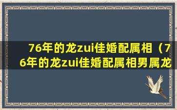 76年的龙zui佳婚配属相（76年的龙zui佳婚配属相男属龙女属猪相配吗）