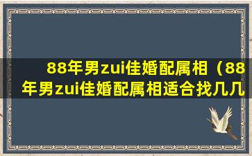 88年男zui佳婚配属相（88年男zui佳婚配属相适合找几几年的）