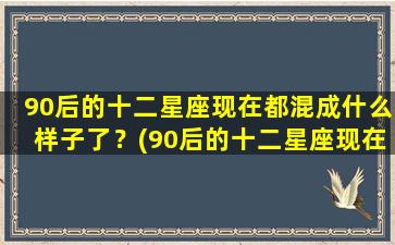 90后的十二星座现在都混成什么样子了？(90后的十二星座现在都混成什么样子了呢）