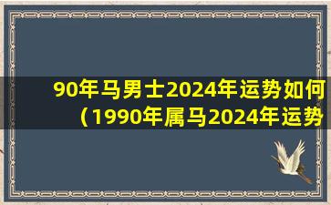 90年马男士2024年运势如何（1990年属马2024年运势每月运势）