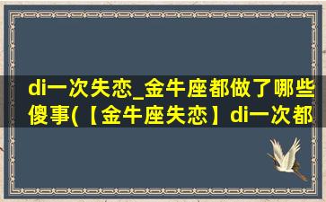 di一次失恋_金牛座都做了哪些傻事(【金牛座失恋】di一次都做了什么傻事？)