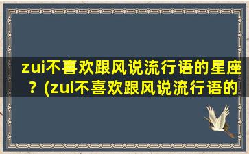 zui不喜欢跟风说流行语的星座？(zui不喜欢跟风说流行语的星座女）