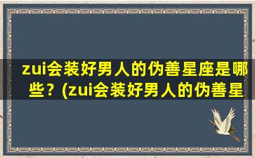 zui会装好男人的伪善星座是哪些？(zui会装好男人的伪善星座是哪些呢）