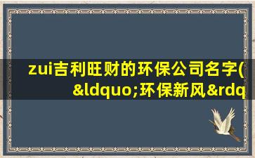 zui吉利旺财的环保公司名字(“环保新风”：打造生态良好，绿色稳健的环保公司)