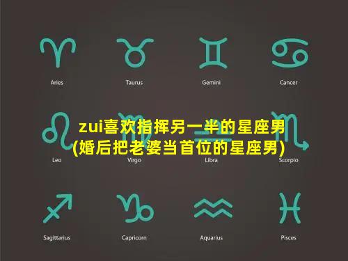 zui喜欢指挥另一半的星座男(婚后把老婆当首位的星座男)