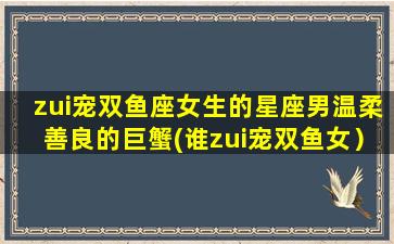 zui宠双鱼座女生的星座男温柔善良的巨蟹(谁zui宠双鱼女）