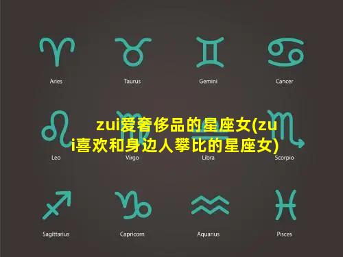 zui爱奢侈品的星座女(zui喜欢和身边人攀比的星座女)