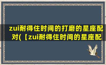 zui耐得住时间的打磨的星座配对(【zui耐得住时间的星座配对，让爱情更长久】)