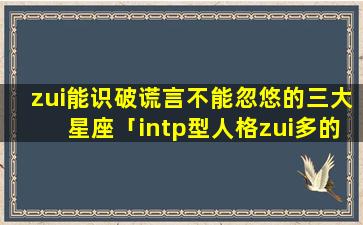 zui能识破谎言不能忽悠的三大星座「intp型人格zui多的星座」