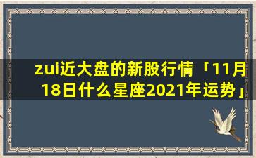 zui近大盘的新股行情「11月18日什么星座2021年运势」