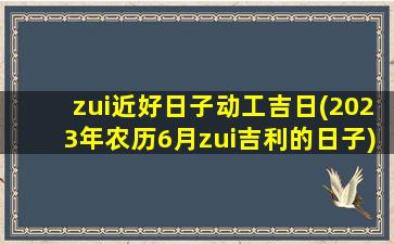 zui近好日子动工吉日(2023年农历6月zui吉利的日子)