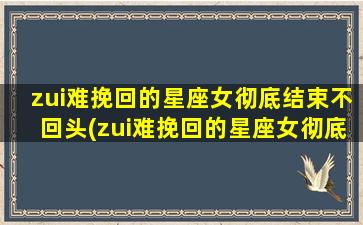 zui难挽回的星座女彻底结束不回头(zui难挽回的星座女彻底结束不回头了）