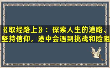 《取经路上》：探索人生的道路、坚持信仰，途中会遇到挑战和险阻，但不放弃，终将收获真正的智慧和成长。