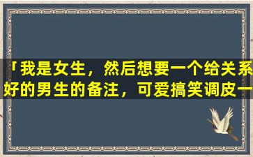 「我是女生，然后想要一个给关系好的男生的备注，可爱搞笑调皮一点的，zui好有点无厘头的」