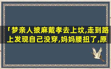 「梦亲人披麻戴孝去上坟,走到路上发现自己没穿,妈妈腰扭了,原因是腰里一根像蚯蚓似的筋掉了,找到总放不回原」