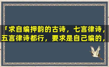 「求自编押韵的古诗，七言律诗，五言律诗都行，要求是自己编的，要押韵的」