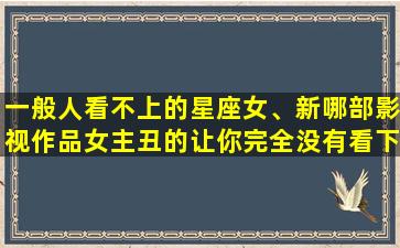 一般人看不上的星座女、新哪部影视作品女主丑的让你完全没有看下去的*