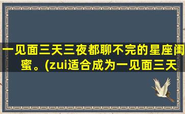 一见面三天三夜都聊不完的星座闺蜜。(zui适合成为一见面三天三夜都聊不完的星座闺蜜的几个星座)