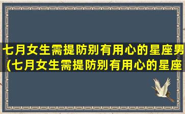 七月女生需提防别有用心的星座男(七月女生需提防别有用心的星座男生吗）