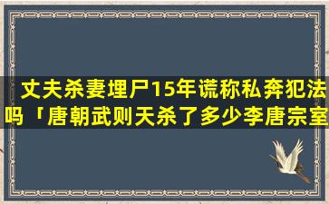 丈夫杀妻埋尸15年谎称私奔犯法吗「唐朝武则天杀了多少李唐宗室,具体有哪些人」