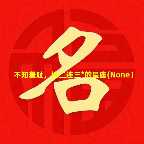 不知羞耻，接二连三*的星座(None）