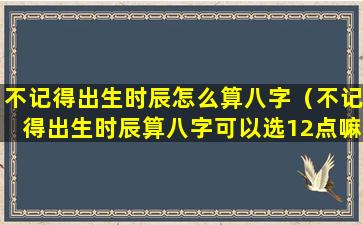 不记得出生时辰怎么算八字（不记得出生时辰算八字可以选12点嘛）