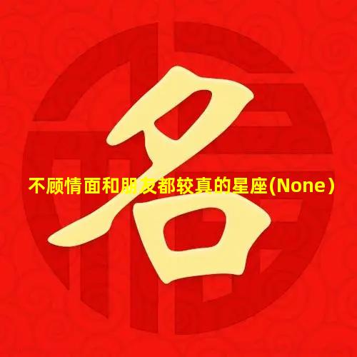 不顾情面和朋友都较真的星座(None）