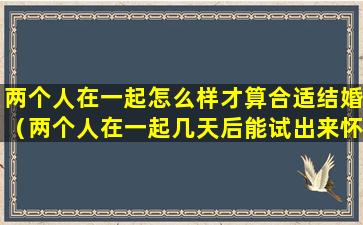 两个人在一起怎么样才算合适结婚（两个人在一起几天后能试出来怀孕）