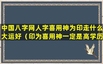 中国八字网人字喜用神为印走什么大运好（印为喜用神一定是高学历吗）