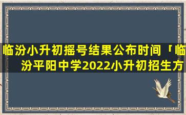 临汾小升初摇号结果公布时间「临汾平阳中学2022小升初招生方案」