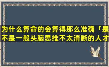 为什么算命的会算得那么准确「是不是一般头脑思维不太清晰的人才会去算命，但是算命为什么会算得准」