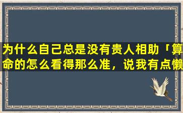 为什么自己总是没有贵人相助「算命的怎么看得那么准，说我有点懒，父亲走在先，说我老遇到贵人，*太准了。怎么做到的」