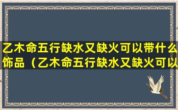 乙木命五行缺水又缺火可以带什么饰品（乙木命五行缺水又缺火可以带什么饰品）