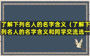 了解下列名人的名字含义（了解下列名人的名字含义和同学交流选一个写在下面）